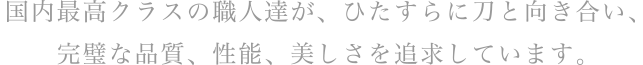 国内最高クラスの職人達が、ひたすらに刀と向き合い、完璧な品質、性能、美しさを追求しています。